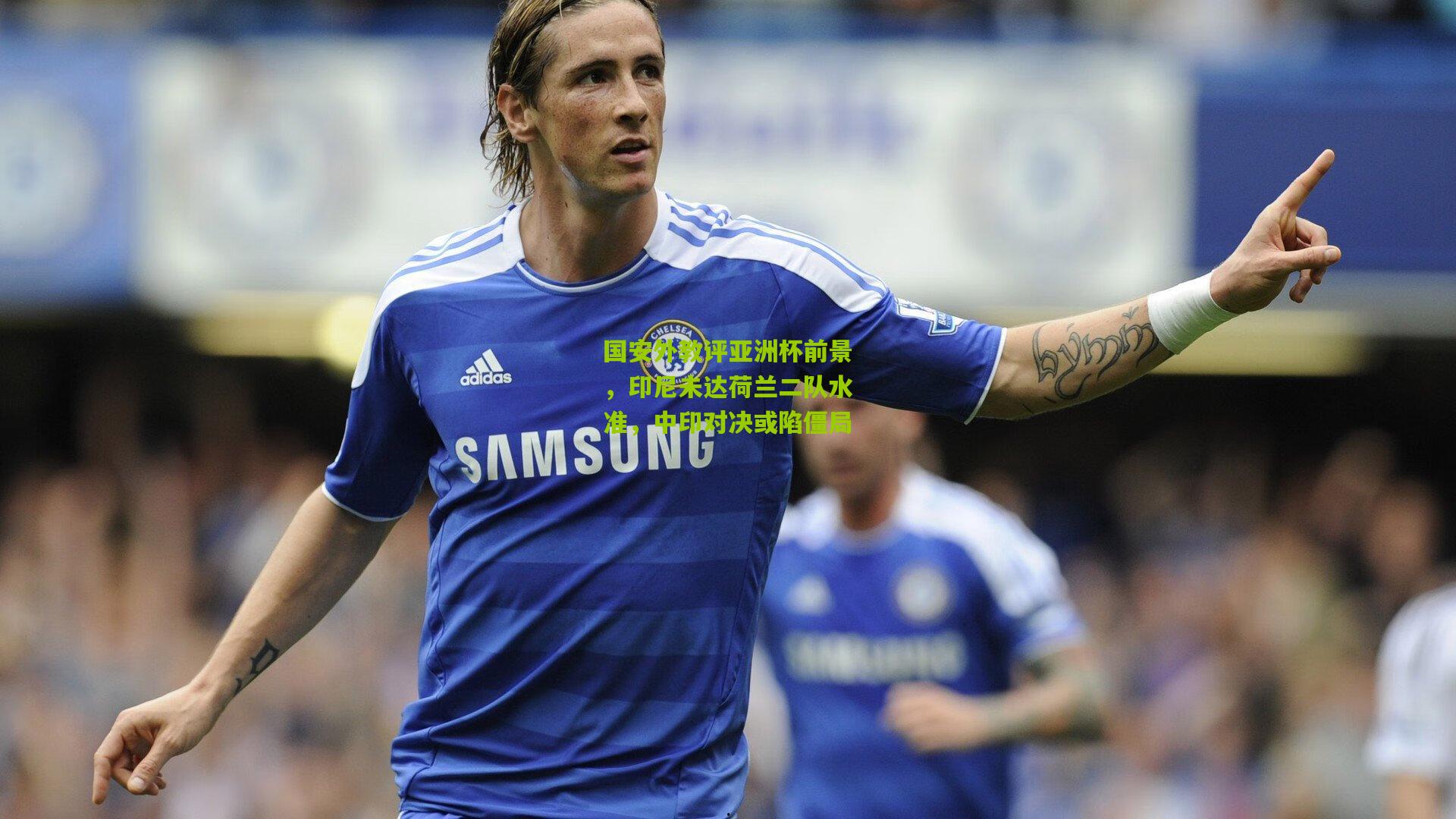 国安外教评亚洲杯前景,印尼未达荷兰二队水准,中印对决或陷僵局