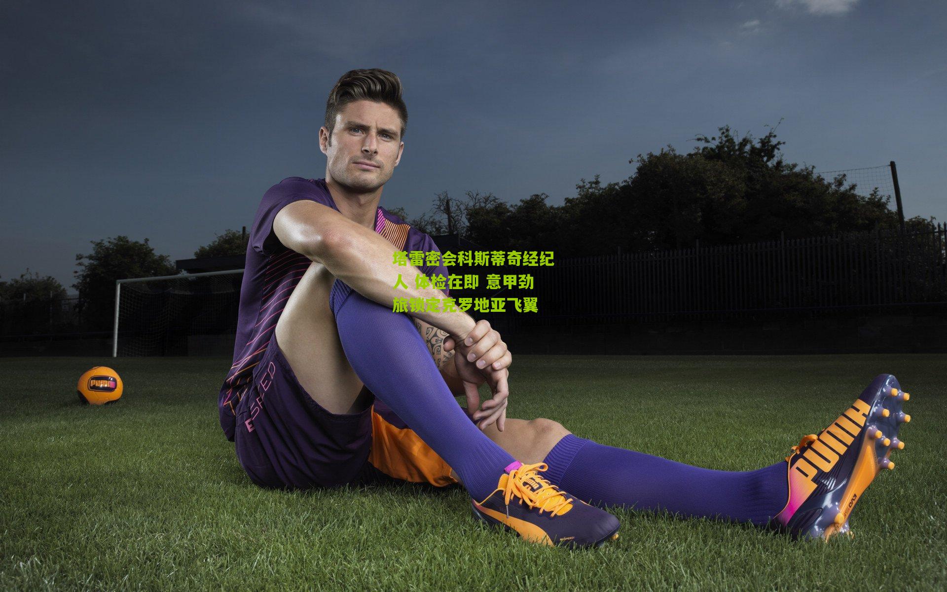 塔雷密会科斯蒂奇经纪人 体检在即 意甲劲旅锁定克罗地亚飞翼